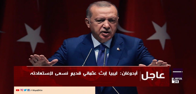 أردوغان : ليبيا إرث عثماني قديم نسعى لإستعادته